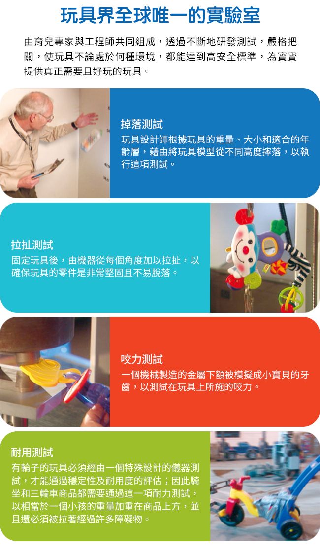 玩具界全球唯一的實驗室由育兒專家與工程師共同組成,透過不斷地研發測試,嚴格把關,使玩具不論處於何種環境,都能達到高安全標準,為寶寶提供真正需要且好玩的玩具。掉落測試玩具設計師根據玩具的重量、大小和適合的年齡層,藉由將玩具模型從不同高度摔落,以執行這項測試。拉扯測試固定玩具後,由機器從每個角度加以拉扯,以確保玩具的零件是非常堅固且不易脫落。咬力測試一個機械製造的金屬下額被模擬成小寶貝的牙齒,以測試在玩具上所施的咬力。耐用測試有輪子的玩具必須經由一個特殊設計的儀器測試,才能通過穩定性及耐用度的評估;因此騎坐和三輪車商品都需要通過這一項耐力測試,以相當於一個小孩的重量加重在商品上方,並且還必須被拉著經過許多障礙物。