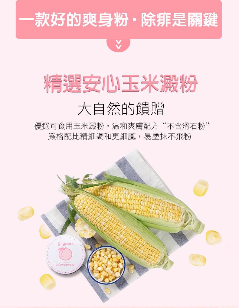 一款好的爽身粉·除痱是關鍵精選安心玉米澱粉大自然的饋贈優選可食用玉米澱粉,爽膚配方“不含滑石粉”嚴格配比精細調和更細膩,易塗抹不飛粉Pigeonbaby powder