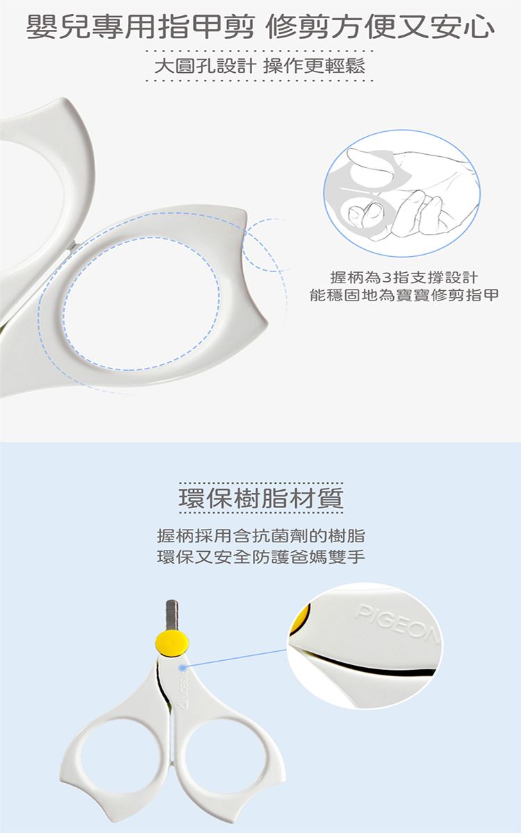 嬰兒專用指甲剪 修剪方便又安心大圓孔設計 操作更輕鬆握柄為3指支撐設計能穩固地為寶寶修剪指甲環保樹脂材質握柄採用含抗菌劑的樹脂環保又安全防護爸媽雙手PIGEON