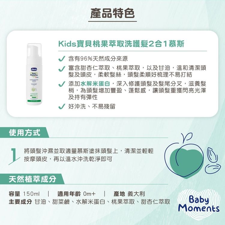 產品特色Kids寶貝桃果萃取洗護2合1慕斯 含有96%天然成分來源 富含甜杏仁萃取、桃果萃取,以及甘油,溫和清潔頭及頭皮,柔軟髮絲,頭髮柔順好梳理不易打結√ 添加水解蛋白,深入修護頭髮及髮尾分叉,滋養髮梢,為頭髮增加豐盈、蓬鬆感,讓頭髮重獲閃亮光澤及持有彈性√ 好沖洗、不易殘留使用方式將頭髮沖濕並取適量慕斯塗抹頭髮上,清潔並輕輕按摩頭皮,再以溫水沖洗乾淨即可天然植萃成分容量 150ml  適用年齡 產地 義大利主要成分 甘油、甜菜鹼、水解米蛋白、桃果萃取、甜杏仁萃取BabyMoments
