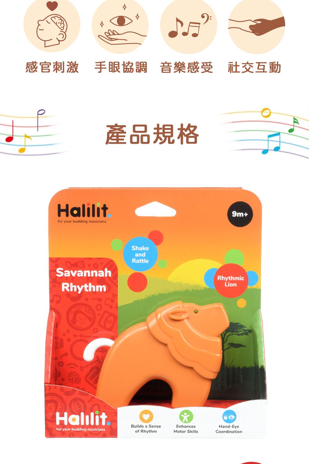 感官刺激 手眼協調 音樂感受 社交互動產品規格Halilitfor your budding musiciansSavannahRhythmShakeandRattleHalilitfor your budding musicians9m+RhythmicLionBuilds a Senseof RhythmEnhancesMotor SkillsHand-EyeCoordination