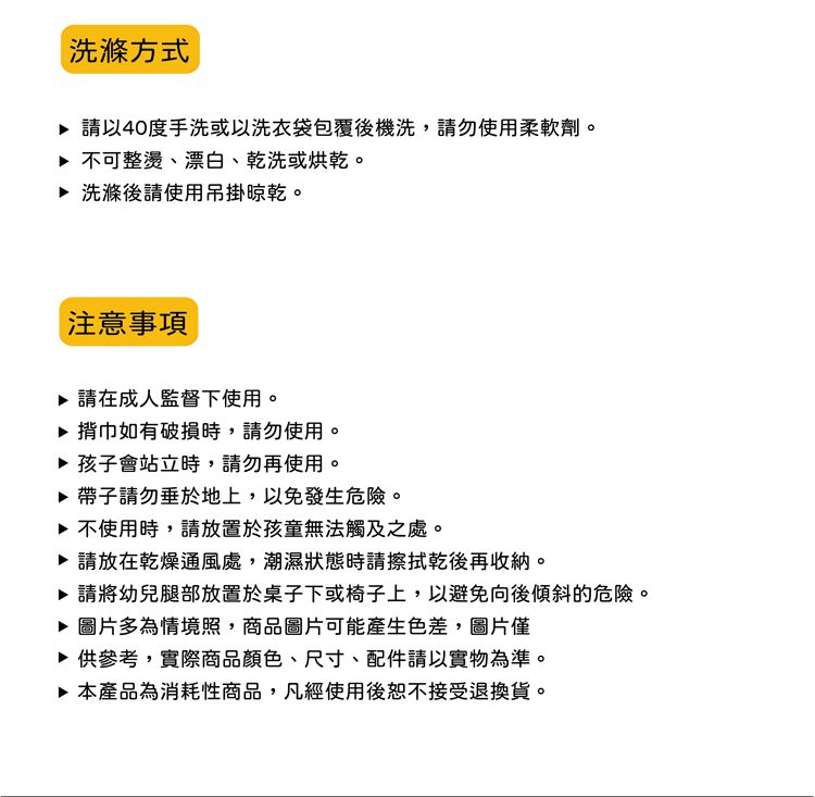 洗滌方式 請40度手洗或以洗衣袋包覆後機洗,請勿使用柔軟劑。 不可整燙、漂白、乾洗或烘乾。 洗滌後請使用吊掛晾乾。注意事項 請在成人監督下使用。▶ 揹巾如有破損時,請勿使用。▶ 孩子會站立時,請勿再使用。▶ 帶子請勿垂於地上,以免發生危險。▶ 不使用時,請放置於孩童無法觸及之處。▶ 請放在乾燥通風處,潮濕狀態時請擦拭乾後再收納。▶ 請將幼兒腿部放置於桌子下或椅子上,以避免向後傾斜的危險。▶ 圖片多為情境照,商品圖片可能產生色差,圖片僅▶供參考,實際商品顏色、尺寸、配件請以實物為準。▶ 本產品為消耗性商品,凡經使用後恕不接受退換貨。