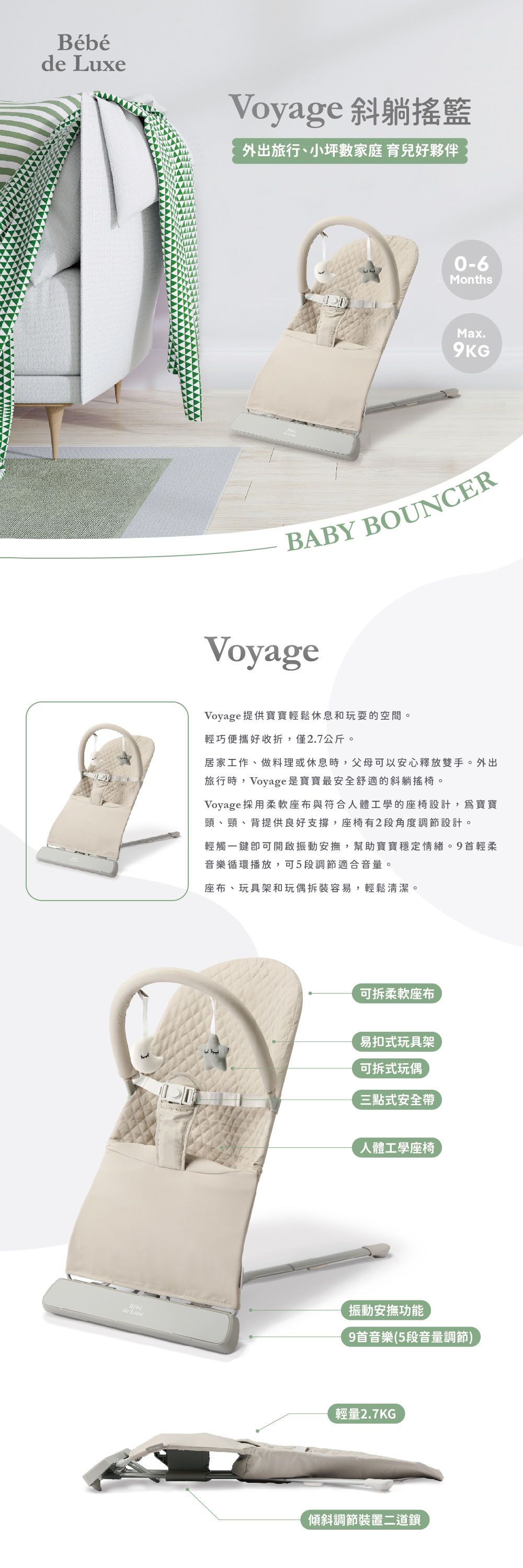 de Bébéde LuxeVoyage 斜躺搖籃外出旅行、小坪數家庭 育兒好夥伴0-6MonthsMax.9KGBABY BOUNCERVoyageVoyage提供寶寶輕鬆休息和玩耍的空間。輕巧便攜好收折,僅2.7公斤。居家工作、做料理或休息時,父母可以安心釋放雙手。外出旅行時,Voyage是寶寶最安全舒適的斜躺。Voyage採用柔軟座布與符合人體工學的座椅設計,寶寶頭、頸、背提供良好支撐,座椅有2段角度調節設計。輕觸一鍵即可開啟振動安撫,幫助寶寶穩定情緒。9首輕柔音樂循環播放,可5段調節適合音量。座布、玩具架和玩偶拆裝容易,輕鬆清潔。可拆柔軟座布易扣式玩具架可拆式玩偶三點式安全帶人體工學座椅振動安撫功能9首音樂(5段音量調節)輕量2.7KG傾斜調節裝置二道鎖