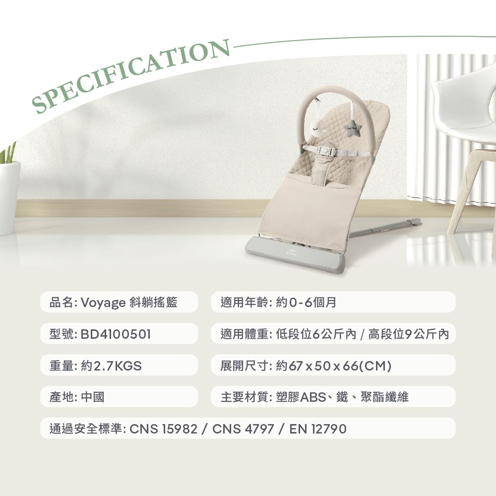 SPECIFICATION品名: Voyage 斜躺搖籃型號:BD4100501適用年齡:約個月適用體重:低段位6公斤/高段位9公斤內重量:約2.7KGS展開尺寸:約67x50x66(CM)產地:中國主要材質:塑膠ABS、鐵、聚酯纖維通過安全標準:CNS 15982 / CNS 4797 / EN 12790