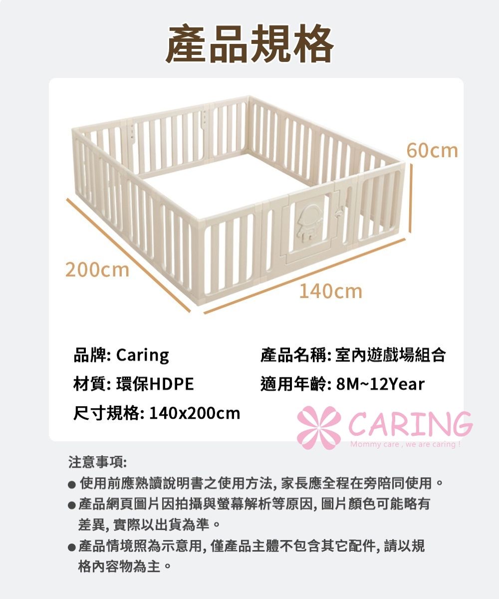200cm 產品規格140cm60cm品牌:Caring材質:環保HDPE產品名稱:室內遊戲場組合適用年齡:8M~12Year尺寸規格:140x200cmCARINGMommy care we are caring 注意事項:使用前應熟讀說明書之使用方法,家長應全程在旁陪同使用。產品網頁圖片因拍攝與螢幕解析等原因,圖片顏色可能略有差異,實際以出貨為準。產品情境照為示意用,僅產品主體不包含其它配件,請以規格內容物為主。