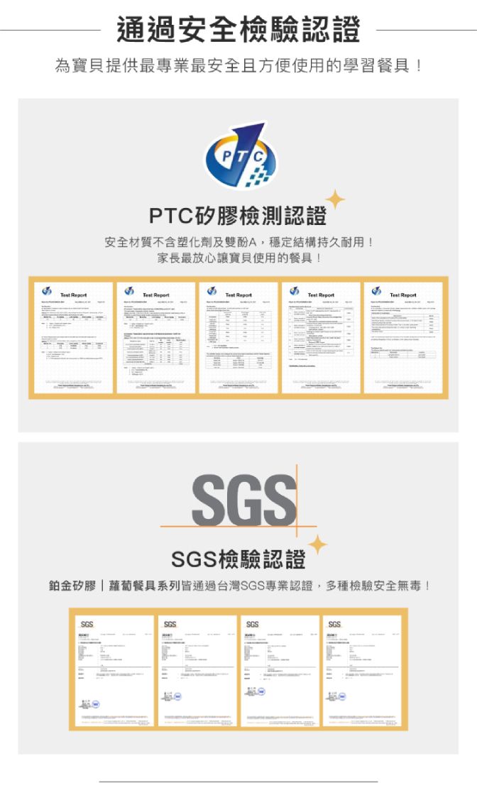 通過安全檢驗認證為寶貝提供最專業最安全且方便使用的學習餐具!PTC矽膠檢測認證安全材質不含塑化劑及雙酚A,穩定結構持久耐用!家長最放心讓寶貝使用的餐具!   Report Report ReportSGS檢驗認證鉑金矽膠蘿蔔餐具系列皆通過台灣SGS專業認證,多種檢驗安全無毒!SGSSGSSGSSGS