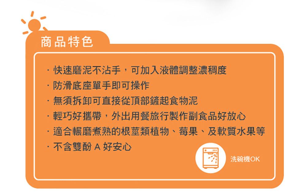 商品特色快速磨泥不沾手,可加入液體調整濃稠度防滑底座單手即可操作無須拆卸可直接從頂部鏟起食物泥·輕巧好攜帶,外出用餐旅行製作副食品好放心適合輾磨煮熟的根莖類植物、莓果、及軟質水果等不含雙酚A好安心洗碗機 OK