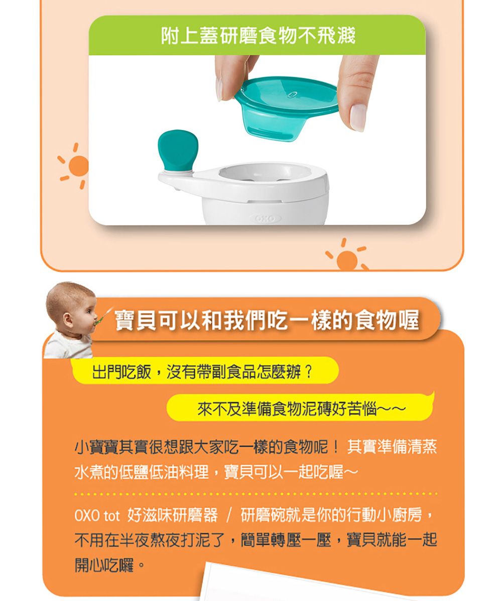 附上蓋研磨食物不飛濺寶貝可以和我們吃一樣的食物喔出門吃飯,沒有帶副食品怎麼辦?來不及準備食物泥磚好苦惱~~小寶寶其實很想跟大家吃一樣的食物呢!其實準備清蒸水煮的低鹽低油料理,寶貝可以一起吃喔~OXO tot 好滋味研磨器/研磨碗就是你的行動小廚房,不用在半夜熬夜打泥了,簡單轉壓一壓,寶貝就能一起開心吃囉。