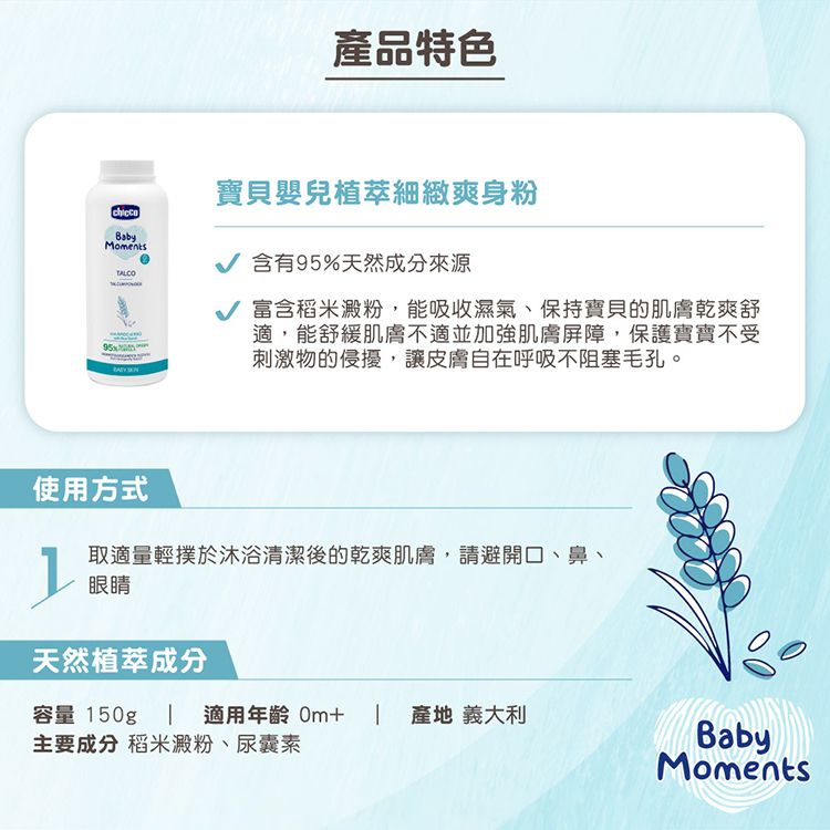 產品特色BabyMomentsTALCO寶貝嬰兒植萃細緻爽身粉含有95%天然成分來源 富含稻米澱粉,能吸收濕氣、保持寶貝的肌膚乾爽舒適,能舒緩肌膚不適並加強肌膚屏障,保護寶寶不受刺激物的侵擾,讓皮膚自在呼吸不阻塞毛孔。使用方式取適量輕撲於沐浴清潔後的乾爽肌膚,請避開口、鼻、眼睛天然植萃成分容量 150g適用年齡 產地 義大利主要成分 稻米澱粉、尿囊素BabyMoments
