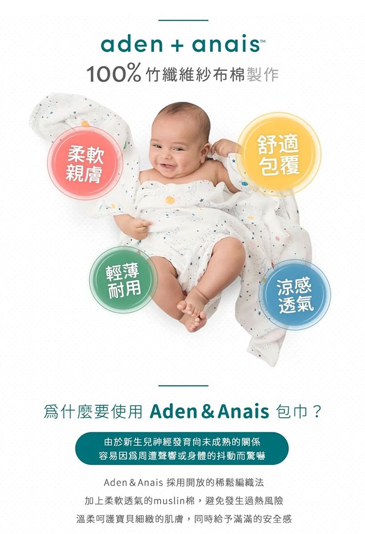 aden+anais-100% 竹纖維紗布棉製作柔軟親膚舒適包覆輕薄耐用涼感透氣為什麼要使用 Aden & Anais 包巾 ?由於新生兒神經發育成熟的關係容易因為周遭聲響或身體的抖動而驚嚇Aden & Anais 採用開放的稀鬆編織法加上柔軟透氣的muslin棉,避免發生過熱風險溫柔呵護寶貝細緻的肌膚,同時給予滿滿的安全感