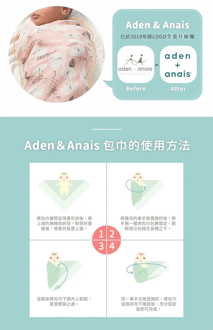 Aden & Anais已於2019年將LOGO全面升級囉adenaden  anaisanaisBeforeAfterAden & Anais 包巾的使用方法將包巾展開呈現菱形狀後,將上端的角略微折回,對齊線後,將上面。將的單手放置胸前後,將手腕一樣用包巾包裹固定,剩餘部分包捲在身體之下。12從腳底將包巾下裙向上掀起,直至脖頸之處。34另一單手也放至胸前,將包巾從肩部向下捲起後,充分固定後即可完成。