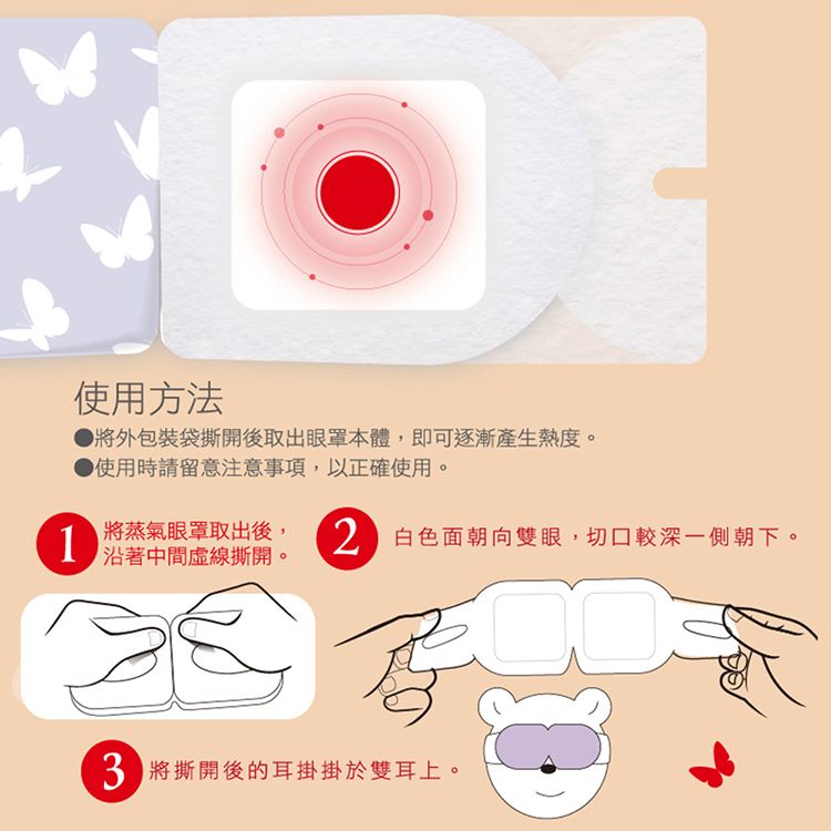 使用方法將外包裝袋撕開後取出眼罩本體,即可逐漸產生熱度。● 使用時請留意注意事項,以正確使用。1將蒸氣眼罩取出後,沿著中間虛線撕開。2白色面朝向雙眼,切口較深一側朝下。3將撕開後的耳掛掛於雙耳上。