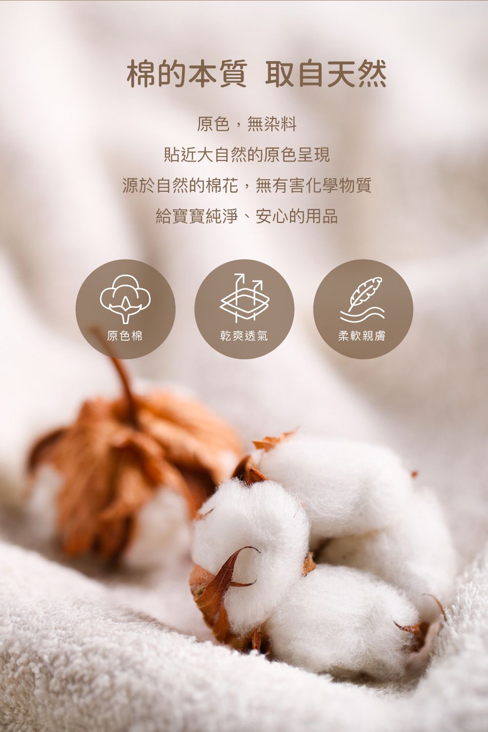 棉的本質 取自天然原色,無染料貼近大自然的原色呈現源於自然的棉花,無有害化學物質給寶寶純淨、安心的用品原色棉乾爽透氣柔軟親膚