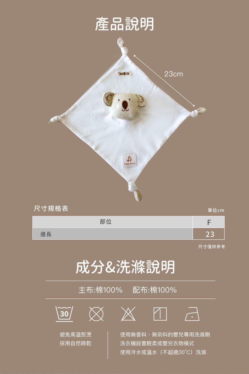 尺寸規格表邊長30產品說明部位baa haa23cm單位cmF23成分&洗滌說明尺寸僅供參考主布:棉100% 配布:棉100%避免高溫熨燙採用自然晾乾使用無香料、無染料的嬰兒專用洗滌劑洗衣機設置輕柔或嬰兒衣物模式使用冷水或溫水(不超過30°)洗滌