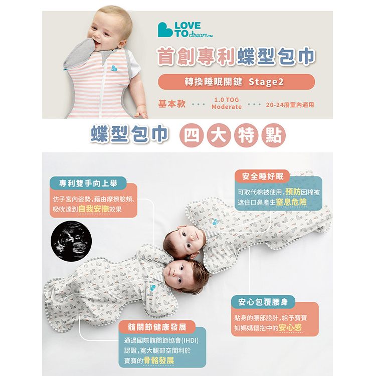 LOVETO dream.首創專利蝶型包巾轉換睡眠關鍵 Stage21.0 TOG基本款 Moderate20-24度室内適用蝶型包巾 四大特點專利雙手向上舉安全睡好眠子宮姿勢,藉由摩擦臉頰、吸吮達到自我安撫效果可取代棉被使用,預防因棉被遮住口鼻產生窒息危險關節健康發展通過國際髖關節協會(IHDI)認證,寬大腿部空間利於寶寶的骨骼發展安心包覆腰身貼身的腰部設計,給予寶寶「如媽媽懷抱中的安心感