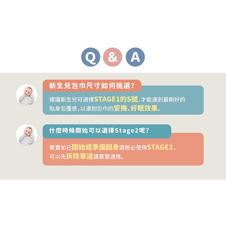 &A新生兒包巾尺寸如何挑選?建議新生兒可選擇STAGE1的S號,才能達到最剛好的貼身包覆感,以達到包巾的安撫、好眠效果。什麼時候開始可以選擇Stage2呢?寶寶如已開始或準備翻身請務必使用STAGE2,可以先拆除單邊讓寶寶適應。
