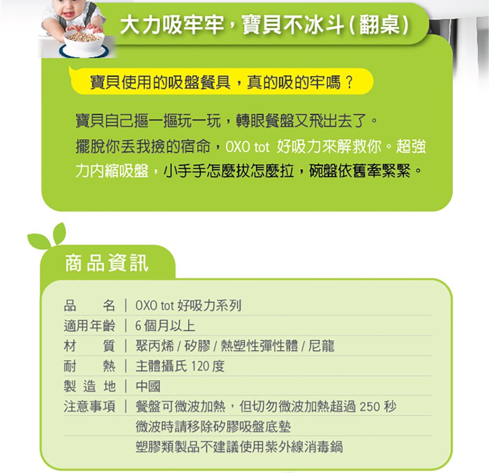 大力吸牢牢,寶貝不冰斗(翻桌)寶貝使用的吸盤餐具,真的吸的牢嗎?寶貝自己一摳玩一玩,轉眼餐盤又飛出去了。擺脫你我撿的宿命,OXO tot 好吸力來解救你。超強力縮吸盤,小手手怎麼怎麼拉,碗盤依舊牽緊緊。商品資訊品   OXO tot 好吸力系列適用年齡  6個月以上材  | 聚丙烯/矽膠/熱塑性彈性體/尼龍耐熱 主體攝氏120度製造 | 中國注意事項 | 餐盤可微波加熱,但切勿微波加熱超過250 秒微波時請移除矽膠吸盤底墊塑膠類製品不建議使用紫外線消毒鍋
