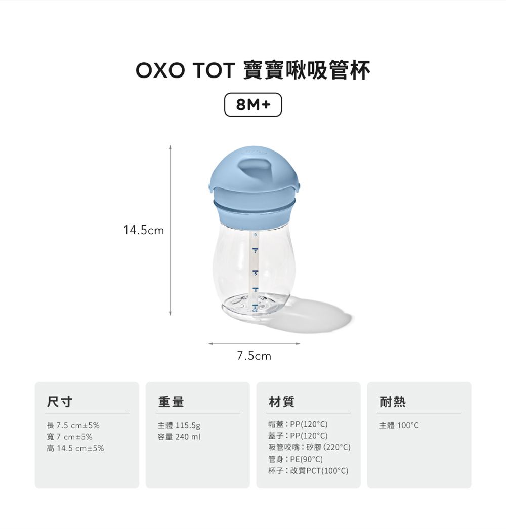 OXO TOT 寶寶啾吸管杯8M+14.5cm7.5cm尺寸重量長7.5cm±5%主體 115.5g材質帽蓋PP(120)耐熱主體 °C寬7cm±5%容量:240ml蓋子:PP(120°C)高14.5cm±5%吸管咬嘴:矽膠(220)管身:PE(90°C)杯子:改質PCT(100°C)
