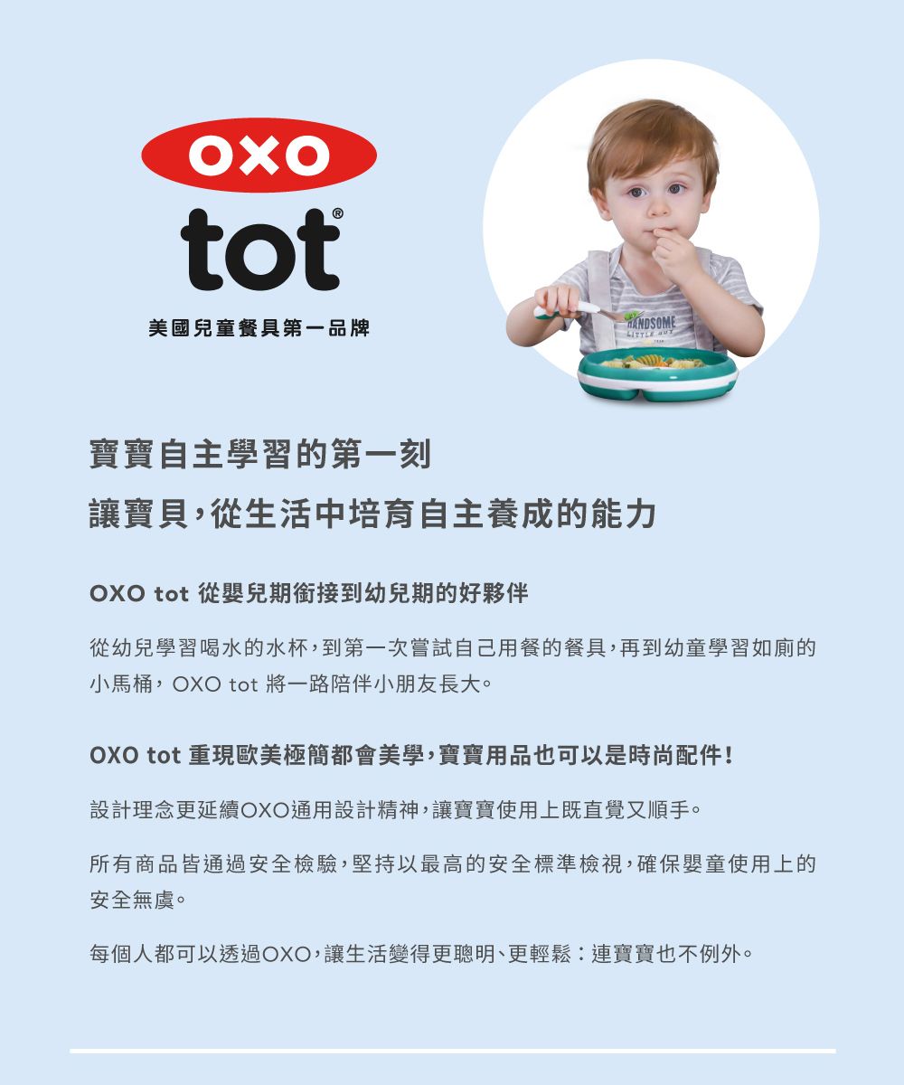 tot美國兒童餐具第一品牌寶寶自主學習的第一刻讓寶貝,從生活中培育自主養成的能力OXO tot 從嬰兒期銜接到幼兒期的好夥伴從幼兒學習喝水的水杯,到第一次嘗試自己用餐的餐具,再到幼童學習如廁的小馬桶,OXO tot 將一路陪伴小朋友長大。OXO tot 重現歐美極簡都會美學,寶寶用品也可以是時尚配件!設計理念更延續OXO通用設計精神,讓寶寶使用上既直覺又順手。所有商品皆通過安全檢驗,堅持以最高的安全標準檢視,確保嬰童使用上的安全無虞。每個人都可以透過OXO,讓生活變得更聰明、更輕鬆:連寶寶也不例外。