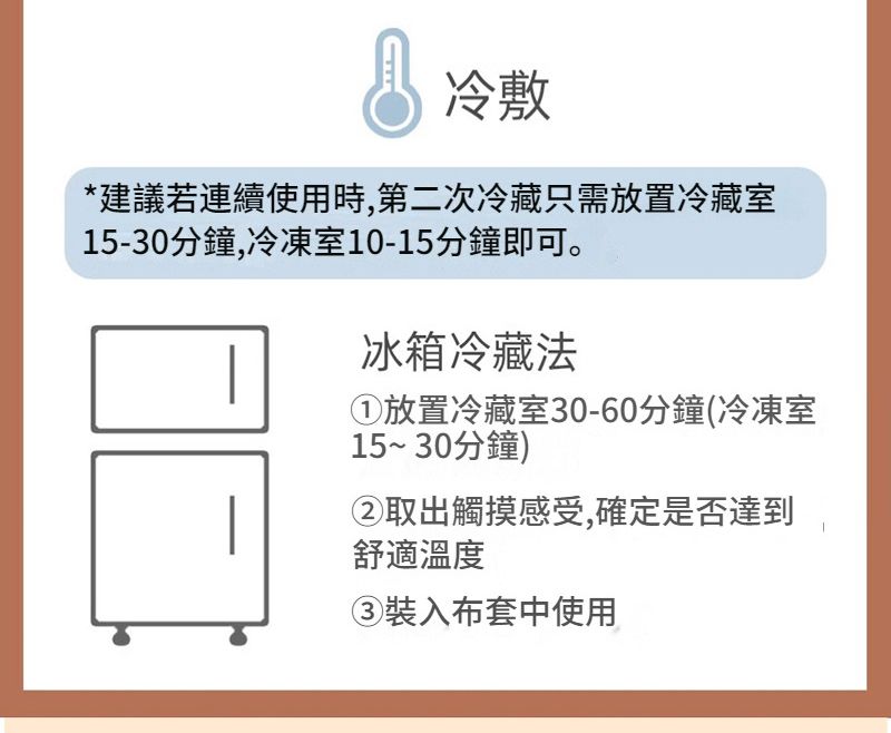 冷敷*建議若連續使用時,第二次冷藏只需放置冷藏室15-30分鐘,冷凍室10-15分鐘即可。冰箱冷藏法放置冷藏室30-60分鐘(冷凍室15~30分鐘)②取出觸摸感受,確定是否達到舒適溫度③裝入布套中使用