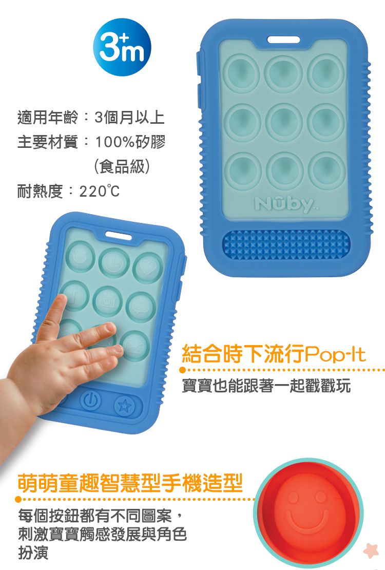 3m適用年齡:3個月以上主要材質:100%矽膠(食品級)耐熱度:220結合時下流行Pop寶寶也能跟著一起戳戳玩萌萌童趣智慧型手機造型每個按鈕都有不同圖案,刺激寶寶觸感發展與角色扮演