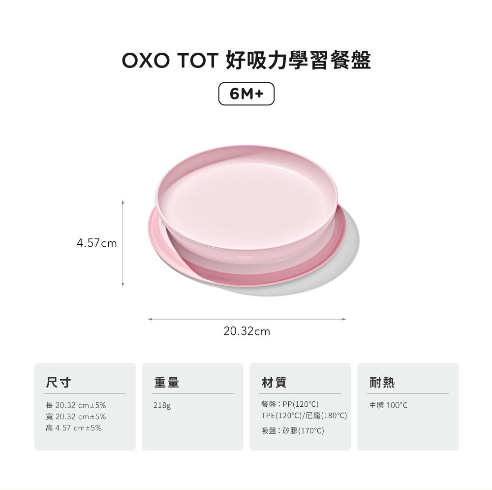 4.57cmOXO  好吸力學習餐盤6M+20.32cm尺寸重量材質耐熱長20.32cm±5%寬20.32cm±5%高4.57cm±5%218g餐盤:PP(120)主體 TPE(120°C)/尼龍(180)吸盤:矽膠(170°C)