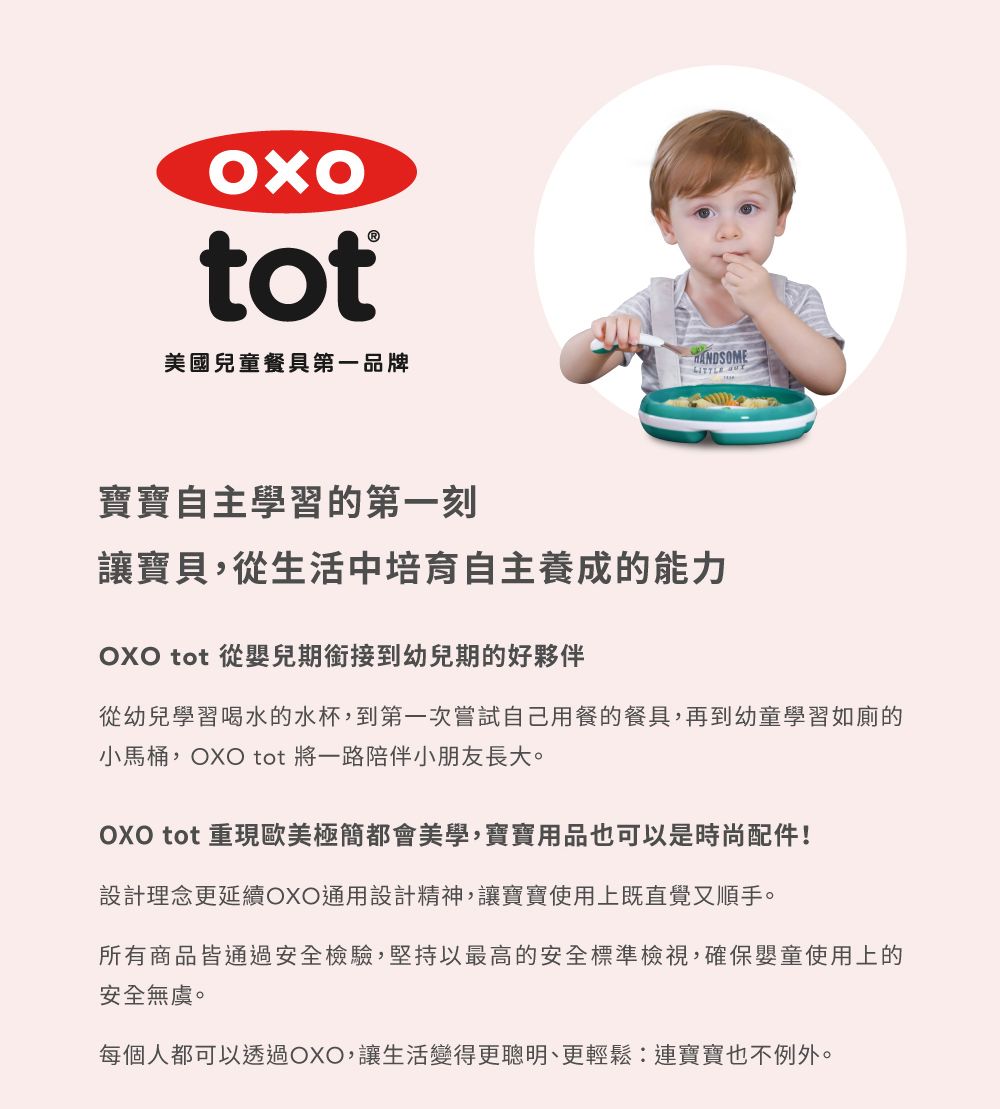 tot美國兒童餐具第一品牌寶寶自主學習的第一刻讓寶貝,從生活中培育自主養成的能力OXO tot 從嬰兒期銜接到幼兒期的好夥伴從幼兒學習喝水的水杯,到第一次嘗試自己用餐的餐具,再到幼童學習如廁的小馬桶,OXO tot 將一路陪伴小朋友長大。OXO tot 重現歐美極簡都會美學,寶寶用品也可以是時尚配件!設計理念更延續OXO通用設計精神,讓寶寶使用上既直覺又順手。所有商品皆通過安全檢驗,堅持以最高的安全標準檢視,確保嬰童使用上的安全無虞。每個人都可以透過OXO,讓生活變得更聰明、更輕鬆連寶寶也不例外。