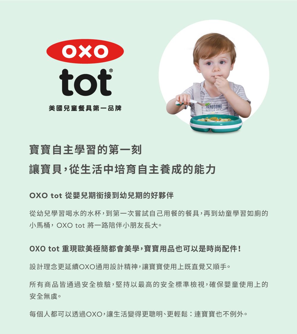 tot美國兒童餐具第一品牌寶寶自主學習的第一刻讓寶貝,從生活中培育自主養成的能力 tot 從嬰兒期銜接到幼兒期的好夥伴從幼兒學習喝水的水杯,到第一次嘗試自己用餐的餐具,再到幼童學習如廁的小馬桶,OXO tot 將一路陪伴小朋友長大。OXO tot 重現歐美極簡都會美學,寶寶用品也可以是時尚配件!設計理念更延續OXO通用設計精神,讓寶寶使用上既直覺又順手。所有商品皆通過安全檢驗,堅持以最高的安全標準檢視,確保嬰童使用上的安全無虞。每個人都可以透過OXO,讓生活變得更聰明、更輕鬆:連寶寶也不例外。