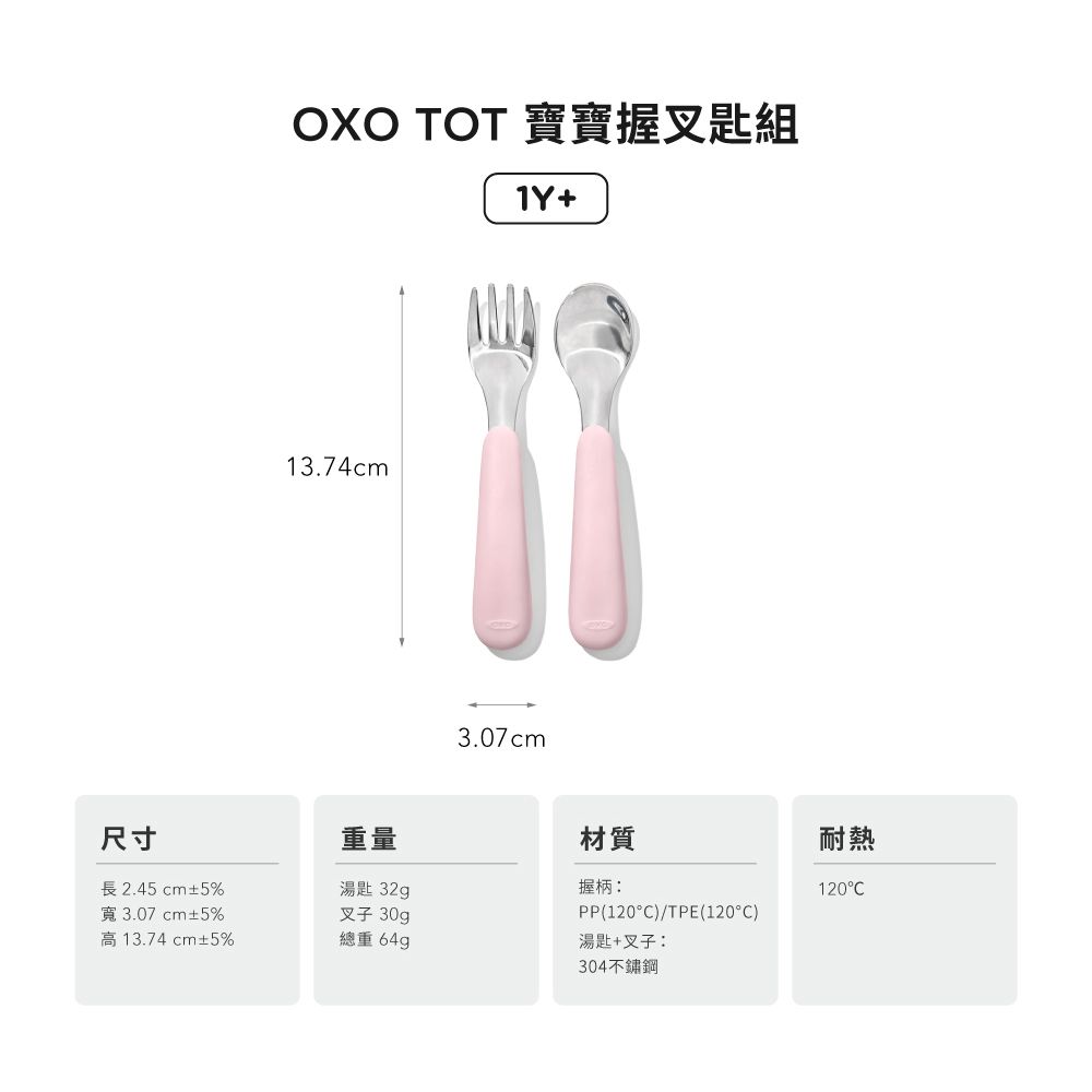 OXO TOT 寶寶握叉匙組1Y+13.74cm3.07cm尺寸重量材質長2.45 cm±5%寬3.07cm±5%湯匙 32g握柄:叉子 30gPP(120)/TPE(120°C)高13.74cm±5%總重 64g湯匙+叉子:304不鏽鋼耐熱120°C