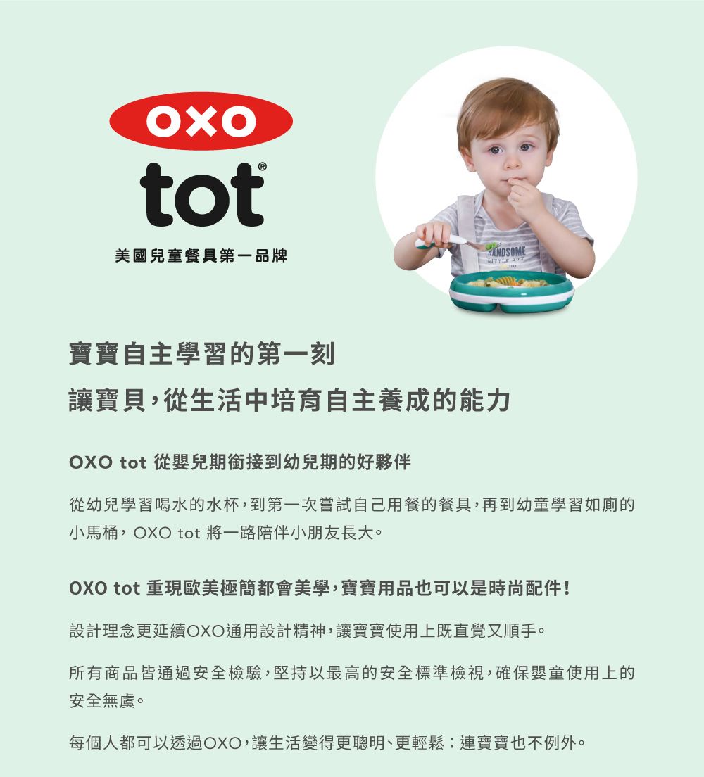 tot美國兒童餐具第一品牌 寶寶自主學習的第一刻讓寶貝,從生活中培育自主養成的能力 tot 從嬰兒期銜接到幼兒期的好夥伴從幼兒學習喝水的水杯,到第一次嘗試自己用餐的餐具,再到幼童學習如廁的小馬桶,OXO tot 將一路陪伴小朋友長大。OXO tot 重現歐美極簡都會美學,寶寶用品也可以是時尚配件!設計理念更延續OXO通用設計精神,讓寶寶使用上既直覺又順手。所有商品皆通過安全檢驗,堅持以最高的安全標準檢視,確保嬰童使用上的安全無虞。每個人都可以透過OXO,讓生活變得更聰明、更輕鬆:連寶寶也不例外。