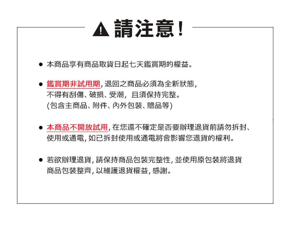 請注意! 本商品享有商品取貨日起七天鑑賞期的權益。鑑賞期非試用期退回之商品必須為全新狀態,不得有刮傷破損、受潮,且須保持完整。(包含主商品、附件、、贈品等) 本商品不開放試用,在您還不確定是否要辦理退貨前請勿拆封,使用或通電,如已拆封使用或通電將會影響您退貨的權利。若欲辦理退貨,請保持商品包裝完整性,並使用原包裝將退貨商品包裝整齊,以維護退貨權益,感謝。