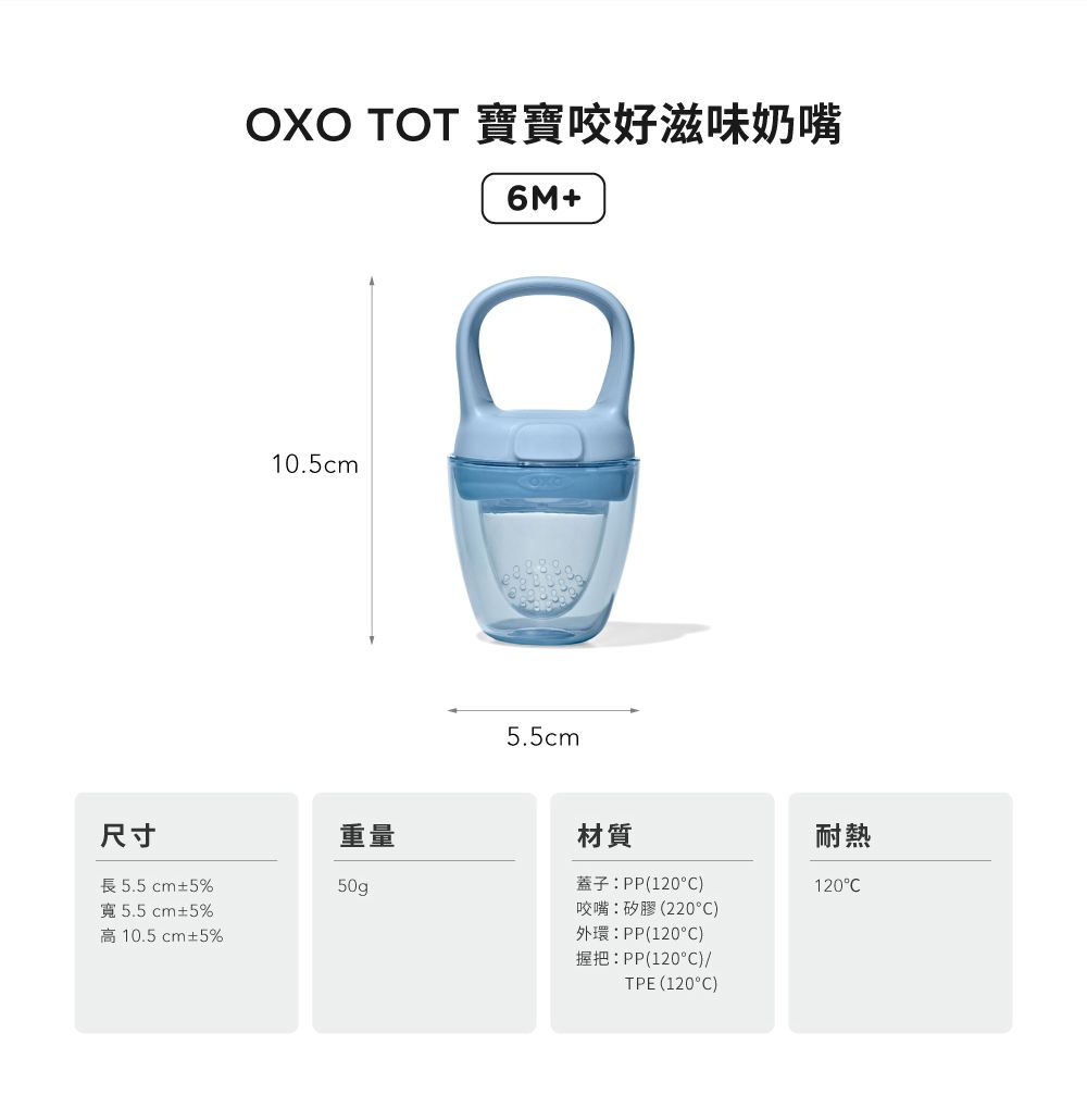 OXO  寶寶咬好滋味奶嘴6M+10.5cm5.5cm尺寸重量材質長5.5cm±5%50g寬5.5cm±5%高10.5cm±5%蓋子:PP(120)咬嘴:矽膠(220°C)外環:PP(120°C)握把:PP(120°C)/TPE (120°C)耐熱120°C