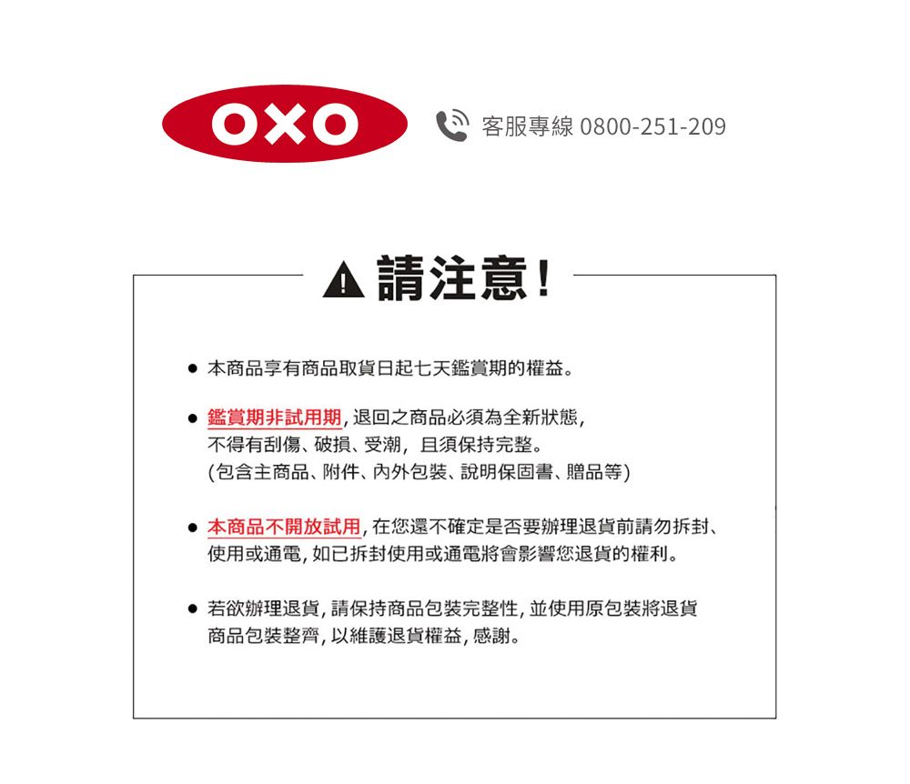 客服專線 0800-251-209請注意! 本商品享有商品取貨日起七天鑑賞期的權益。鑑賞期非試用期退回之商品必須為全新狀態,不得有刮傷破損受潮,且須保持完整。(包含主商品附件、、說明保固書、贈品等)本商品不開放試用,在您還不確定是否要辦理退貨前請勿拆封,使用或通電,如已拆封使用或通電將會影響您退貨的權利。 若欲辦理退貨,請保持商品包裝完整性,並使用原包裝將退貨商品包裝整齊,以維護退貨權益,感謝。