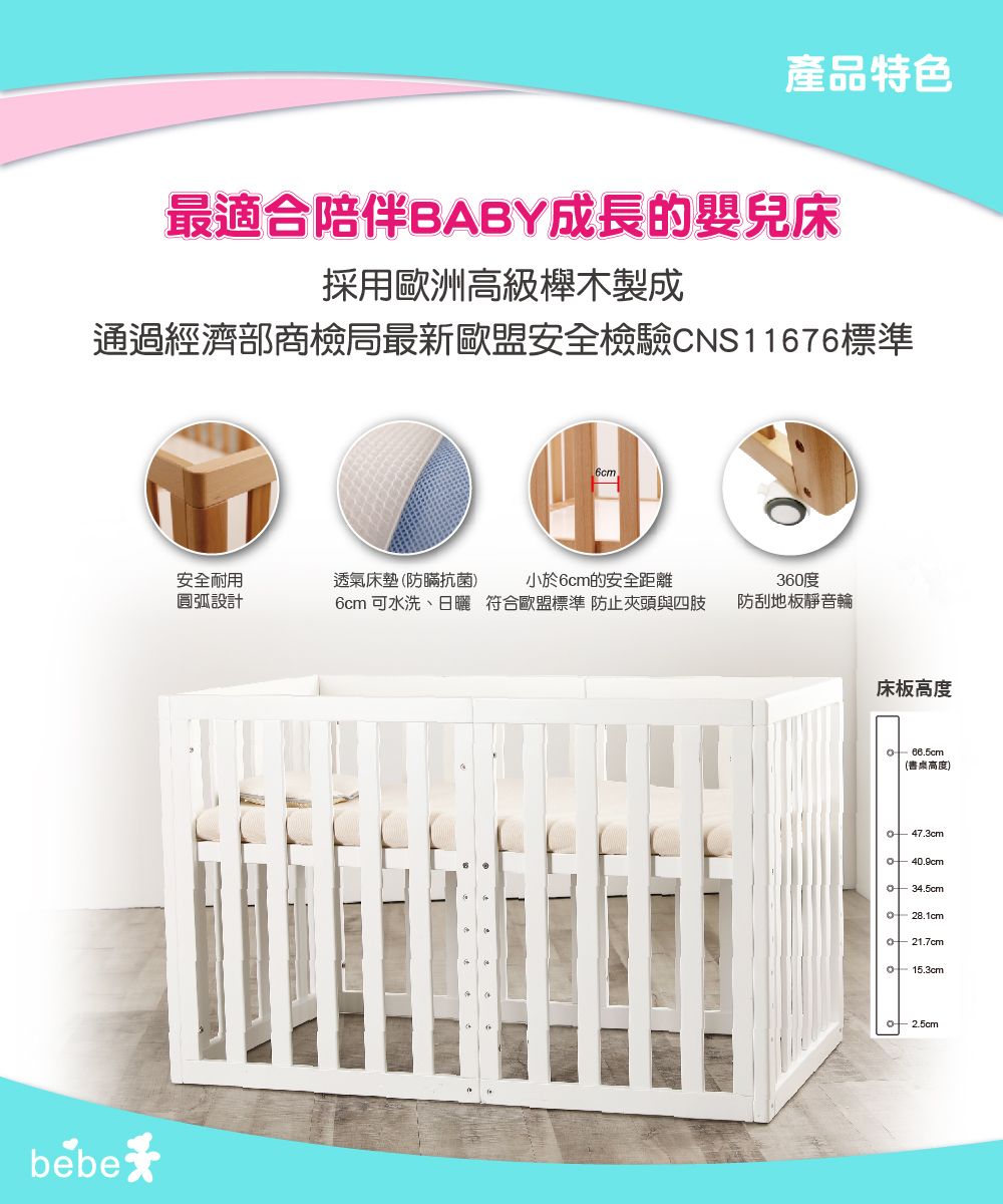產品特色最適合陪伴BABY成長的嬰兒床採用歐洲高級木製成通過經濟部商檢局最新歐盟安全檢驗CNS11676標準bebe6cm安全耐用圓弧設計透氣床墊(防蹣抗菌小於6cm的安全距離6cm 可水洗、日曬 符合歐盟標準 防止夾頭與四肢360度防刮地板靜音輪床板高度66.5cm(書桌高度)47.3cm어 40.9cm34.5cm28.1cm 21.7cm15.3cm2.5cm