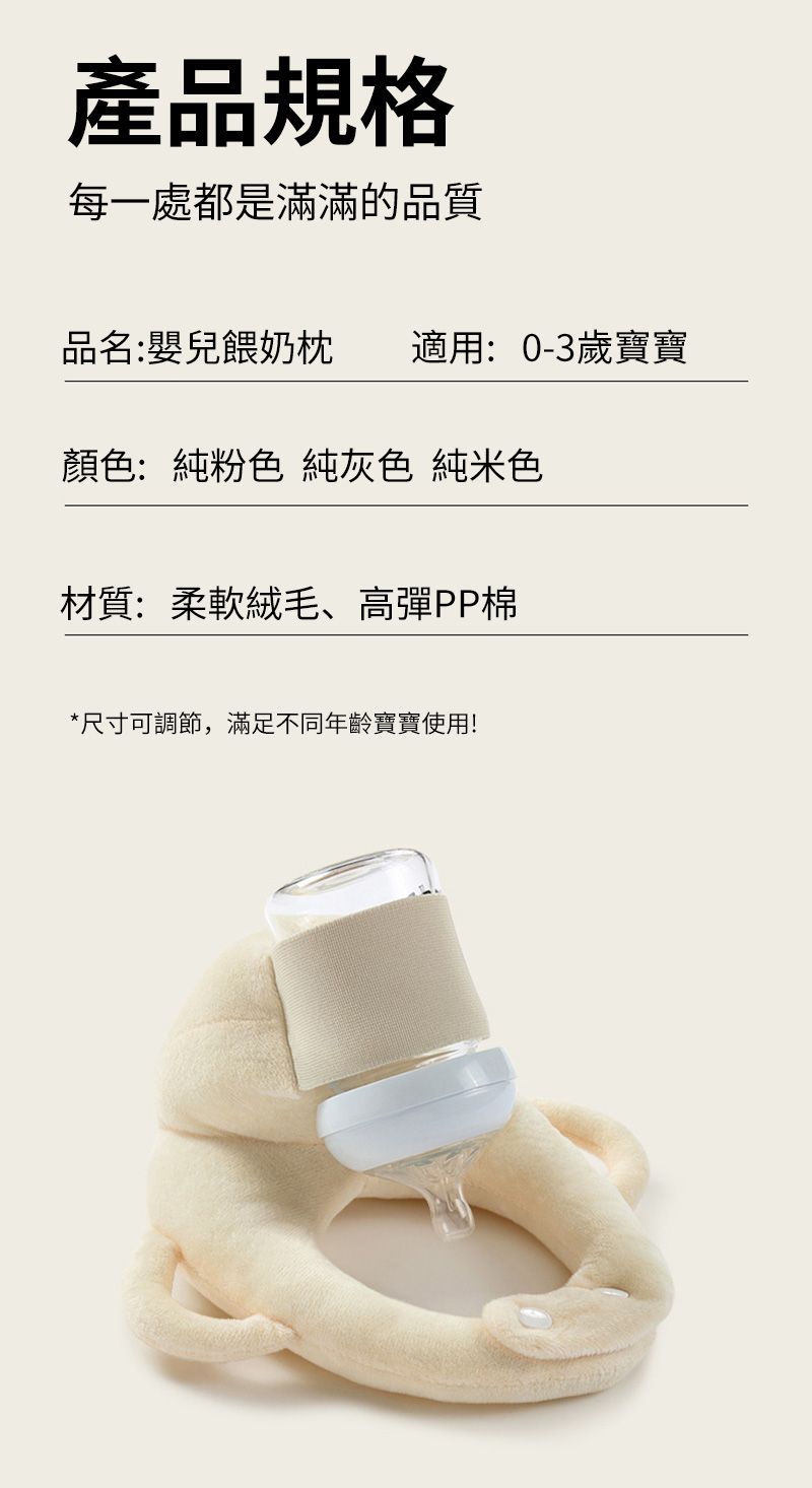 產品規格每一處都是滿滿的品質品名:嬰兒餵奶枕 適用: 0-3歲寶寶顏色:純粉色 純灰色 純米色材質:柔軟絨毛、高彈PP棉*尺寸可調節,滿足不同年齡寶寶使用!