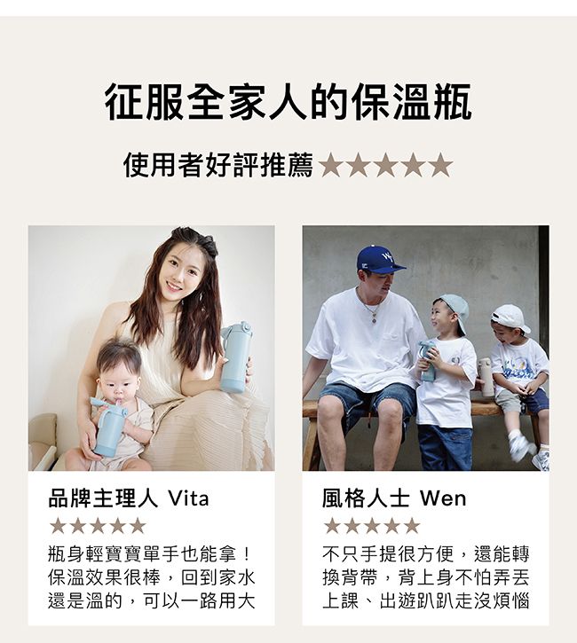 征服全家人的保溫瓶使用者好評推薦品牌主理人 Vita風格人士 Wen瓶身輕寶寶單手也能拿!保溫效果很棒,回到家水還是溫的,可以一路用大不只手提很方便,還能轉換背帶,背上身不怕弄丢上課、出遊趴趴走沒煩惱