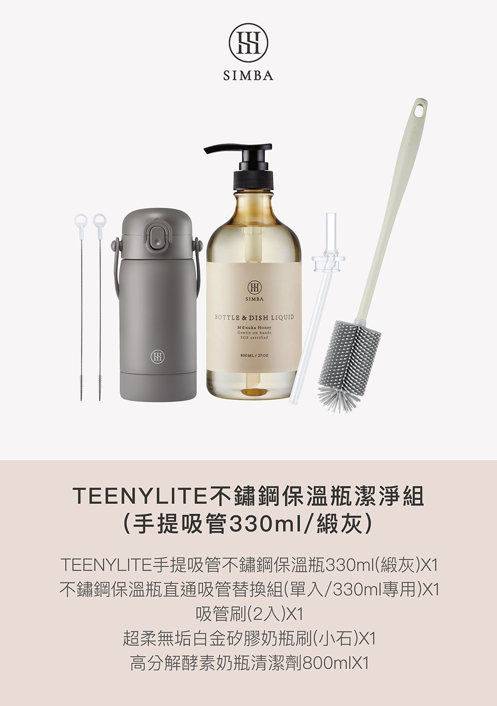SIMBASIMBABOTTLE & DISH LIQUID HoneyGentle on hands certified800ML/TEENYLITE不鏽鋼保溫瓶潔淨組(手提吸管330ml/灰)TEENYLITE手提吸管不鏽鋼保溫瓶330ml(灰)X1不鏽鋼保溫瓶直通吸管替換組(單入/330ml專用)X1吸管刷(2入)X1超柔無垢白金矽膠奶瓶刷(小石)X1高分解酵素奶瓶清潔劑800mlX1