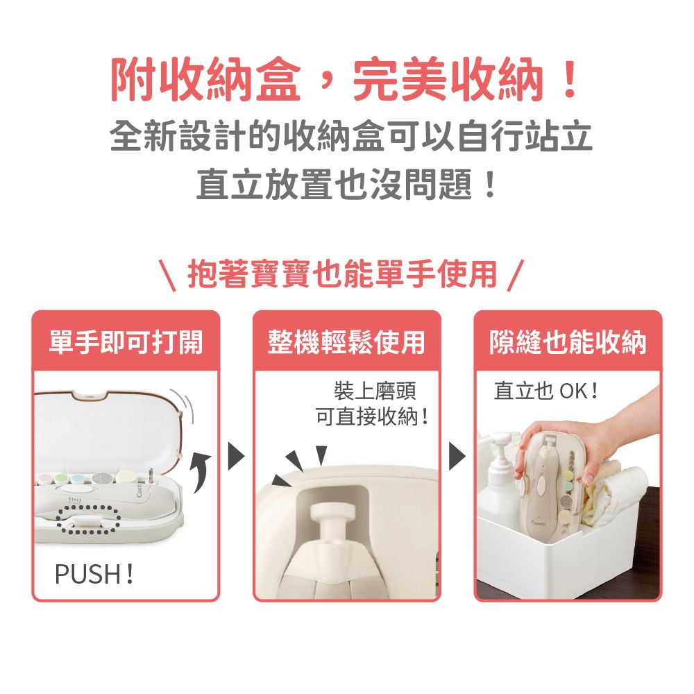 附收納盒,完美收納!全新設計的收納盒可以自行站立直立放置也沒問題!抱著寶寶也能單手使用 /單手即可打開 整機輕鬆使用隙縫也能收納裝上磨頭可直接收納!直立也OK!PUSH!