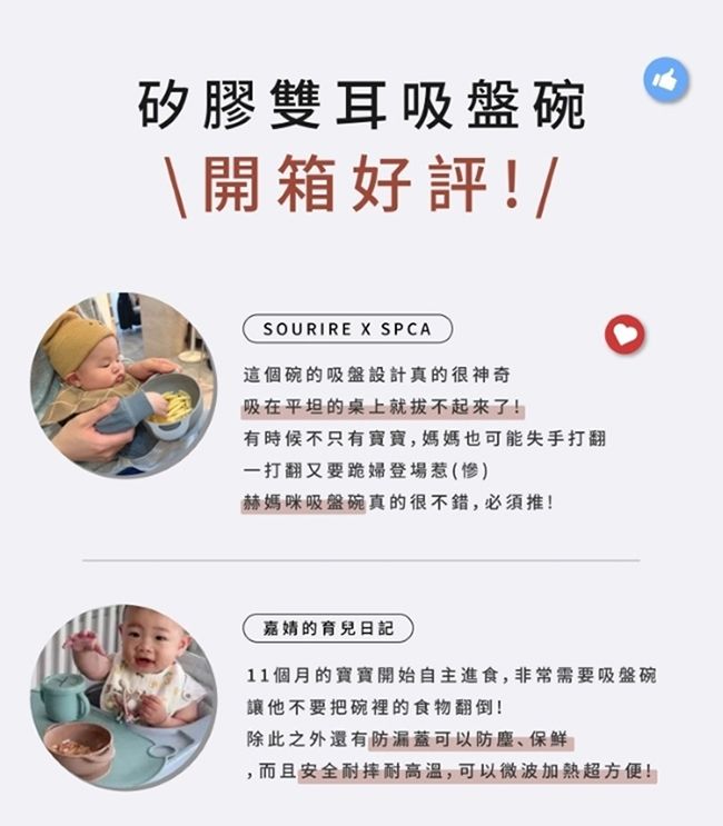 矽膠雙耳吸盤碗\開箱好評!/SOURIRE X SPCA這個碗的吸盤設計真的很神奇吸在平坦的桌上就拔不起來了!有時候不只有,媽媽也可能失手打翻一打翻又要跪婦登場惹(慘)赫媽咪吸盤碗真的很不錯,必須推!嘉的育兒日記11個月的寶寶開始自主進食,非常需要吸盤碗讓他不要把碗裡的食物翻倒!除此之外還有防漏蓋可以防塵、保鲜,而且安全耐摔耐高温,可以微波加熱超方便!