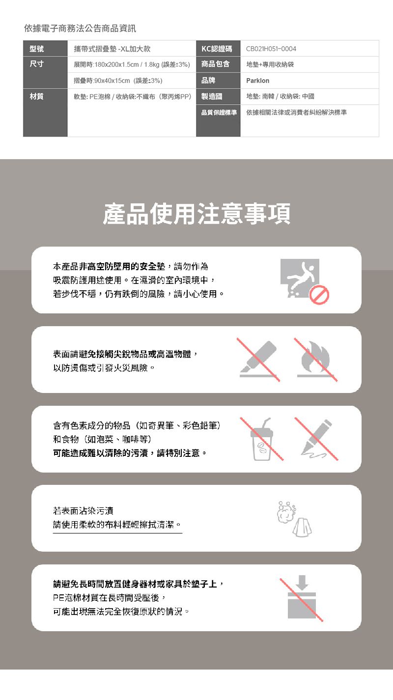 電子商務法公告商品資訊型號攜帶式摺疊-XL加大款KC認證碼CB021H051-0004尺寸展開時180x200x1.5cm/1.8kg(誤差3%)商品包含地+專收納摺疊時:90x40x15cm(誤差3%)品牌Parklon材質軟: PE泡棉/收納袋:不織布(聚丙烯PP)製造國地: 南韓 / 收納袋: 中國品質保證標準依據相關法律消費者糾紛解決標準產品使用注意事項本產品非高空防用墊勿作為吸震防護使用。在濕滑的室內環境中步伐,仍有跌倒的,小心使用。表面請避免接觸尖銳物品或高溫物體,以防或引發火災風險。含有色素成分的物品(如筆、彩色鉛筆)和食物(如泡菜、咖啡等可能造成難以清除的污漬,請特別注意,若表面沾染污請使用柔軟的布料清潔。請避免長時間放置健身器材或家具於子上,PE泡棉材質在長時間受,可能出現無法完全恢復的情況。