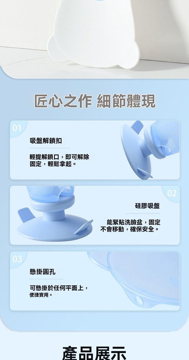 01匠心之作 細節體現吸盤解鎖扣輕提解鎖口,即可解除固定,輕鬆拿起。03懸掛圓孔可懸掛於任何平面上,便捷實用。02硅膠吸盤能緊貼洗臉盆,固定不會移動,確保安全。產品展示