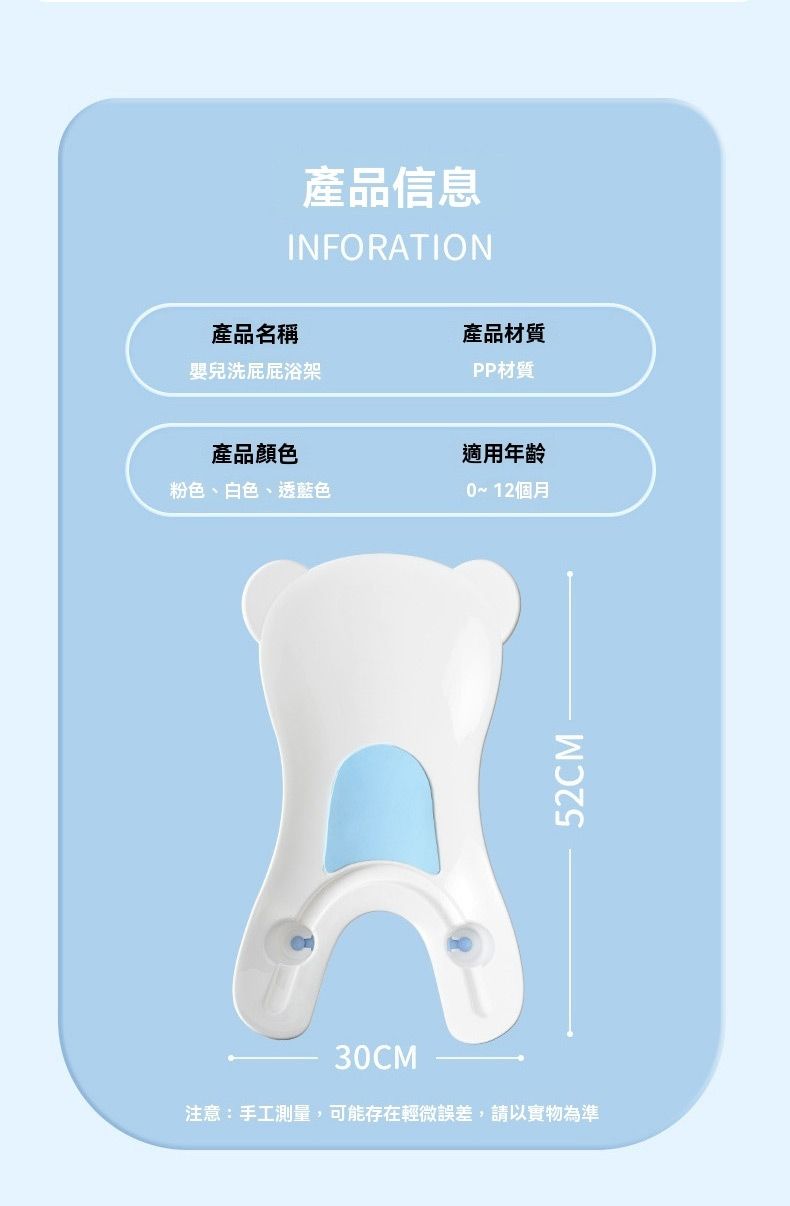 產品信息INFORATION產品名稱產品材質嬰兒浴架PP材質產品顏色粉色、白色、透藍色適用年齡0~12個月30C注意:手工測量,可能存在輕微誤差,請以實物為準52CMM