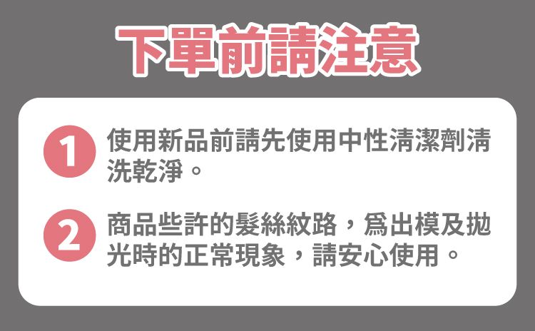 下單前請注意1使用新品前請先使用中性潔劑清洗乾淨。2商品些許的髮絲紋路,出模及光時的正常現象,請安心使用。