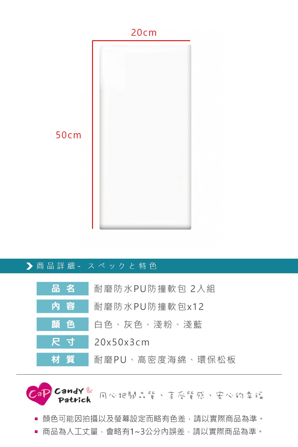 50cm20cm▶商品詳細 特色品名耐磨防水PU防撞軟包2入組 容耐磨防水PU防撞軟包x12顏色白色 灰色淺粉、淺藍尺寸20x50x3cm材質耐磨PU、高密度海綿、環保松板Candy Patrick用心把關品、享受質感、安心的幸福顏色可能因拍攝以及螢幕設定而略有色差,請以實際商品為準。 商品為人工丈量,會略有1~3公分內誤差,請以實際商品為準。