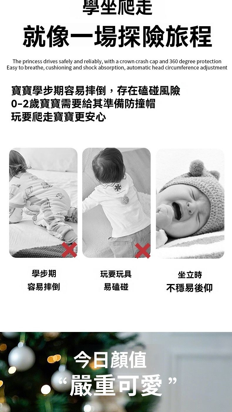 學坐爬就像一場探險旅程The princess drives safely and reliably, with a crown crash cap and 360 degree protectionEasy to breathe, cushioning and shock absorption, automatic head circumference adjustment寶寶學步期容易摔倒,存在磕碰風險0-2歲寶寶需要給其準備防撞帽玩要爬走寶寶更安心學步期玩要玩具坐立時容易摔倒易磕碰不穩易後仰今日顏值66嚴重可愛”