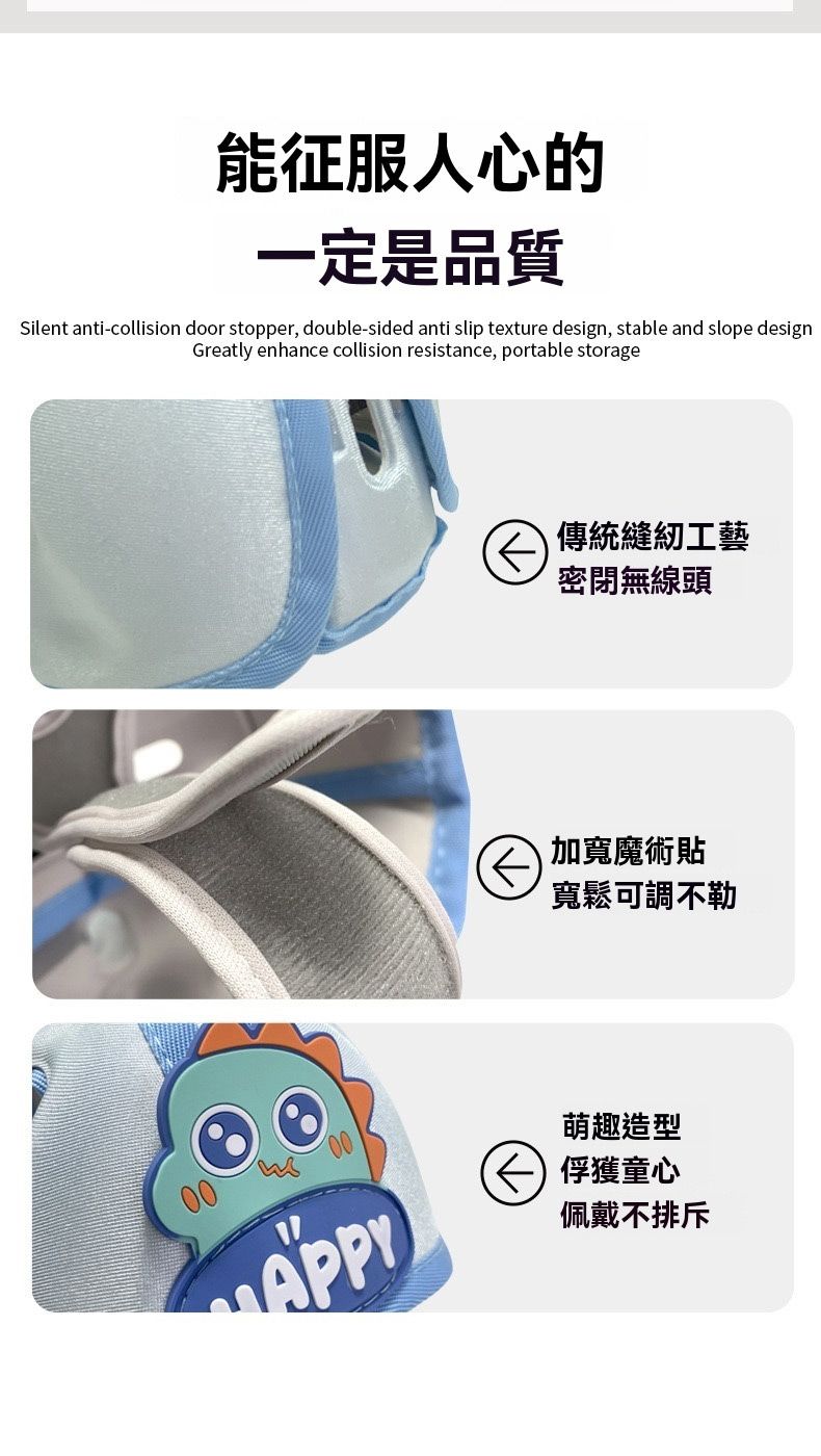 能征服人心的一定是品質Silent anti-collision door stopper, double-sided anti slip texture design, stable and slope designGreatly enhance collision resistance, portable storage傳統縫紉工藝密閉無線頭加寬魔術貼寬鬆可調不勒00萌趣造型 俘獲童心佩戴不排斥