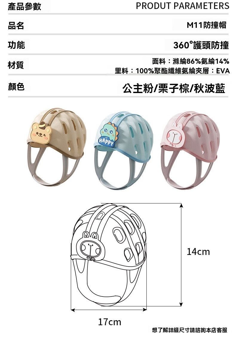 產品參數品名功能材質顏色PRODUT PARAMETERSM11防撞帽360護頭防撞面料:滌綸86%氨綸14%里料:1%聚酯纖維氨綸夾層:EVA公主粉/栗子棕/秋波藍00HAPPY14cm17cm想了解詳細尺寸請諮詢本店客服