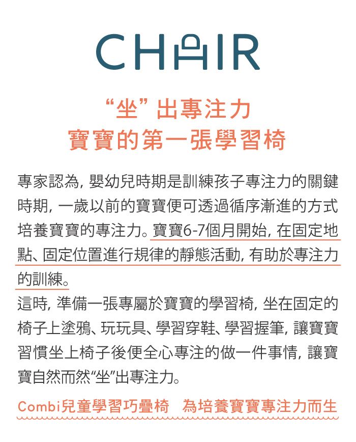 CHAIR“坐”出專注力寶寶的第一張學習椅專家認為,嬰幼兒時期是訓練孩子專注力的關鍵時期,一歲以前的寶寶便可透過循序漸進的方式培養寶寶的專注力。寶寶6-7個月開始,在固定地點、固定位置進行規律的靜態活動,有助於專注力的訓練。這時,準備一張專屬於寶寶的學習椅,坐在固定的椅子上塗鴉、玩玩具、學習穿鞋、學習握筆,讓寶寶習慣坐上椅子後便全心專注的做一件事情, 讓寶寶自然而然“坐”出專注力。Combi兒童學習巧疊椅 為培養寶寶專注力而生