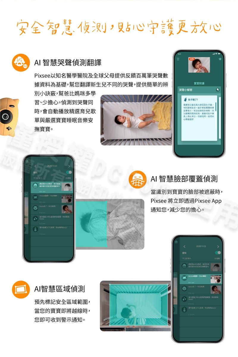 安全智慧偵測貼心守護更放心AI 智慧偵測翻譯APixsee知名醫學醫院及全球父母提供反饋百萬筆哭聲數據資料為基礎幫您翻譯不同哭聲提供簡單辨別小訣竅幫爸比媽咪多學習、少擔心偵測到哭聲同,會自動播放精選育兒歌單與嚴選睡眠音樂安撫。寶寶照護哭聲小解密 了?寶寶常見的原因。兒。新生的,無法容納,以的也,寶寶不會馬上停止哭泣,時,她們的 AI 智慧臉部覆蓋偵測當識別到寶寶的臉部被遮蔽時,Pixsee 將立即透過Pixsee App通知您,減少您的擔心。AI智慧區域偵測預先標記安全區域範圍,當您的寶寶即將越線時,您即可收到警示通知。2020/1/23