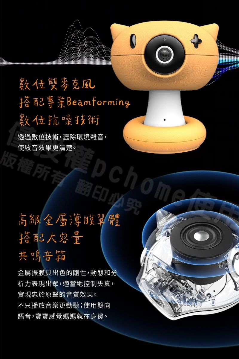 數位雙麥克風搭配專業Beamforming數位抗噪技術透過數位技術,瀝除環境雜音,使收音效果更清楚。版所有翻印必究權高級金屬薄膜單體搭配大容量共鳴音箱金屬振膜具出色的剛性,動態和分析力表現出眾,適當地控制失真,實現忠於原聲的音質效果。不只播放音樂更動聽;使用雙向語音,寶寶感覺媽媽就在身邊。